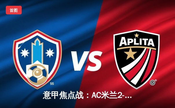 意甲焦点战：AC米兰2-1力克尤文图斯，莱奥传射建功锁定关键三分