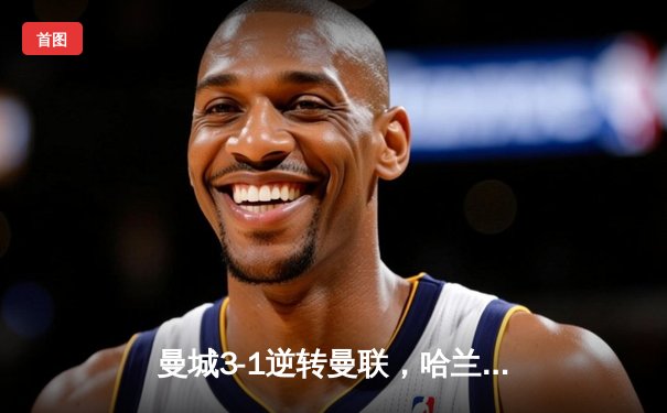 曼城3-1逆转曼联，哈兰德双响+助攻，英超争冠白热化