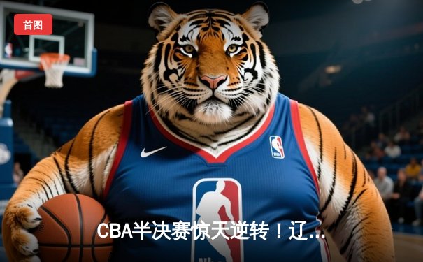CBA半决赛惊天逆转！辽宁本钢加时险胜广东宏远总分2-1领先