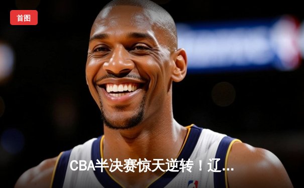 CBA半决赛惊天逆转！辽宁本钢加时险胜广东宏远总分2-1领先