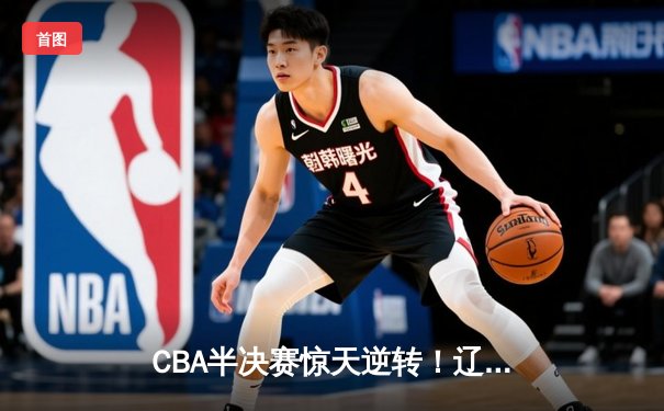 CBA半决赛惊天逆转！辽宁本钢加时险胜广东宏远总分2-1领先