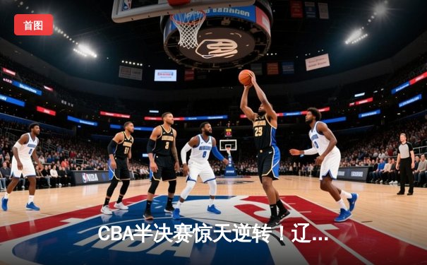CBA半决赛惊天逆转！辽宁本钢加时险胜广东宏远总分2-1领先