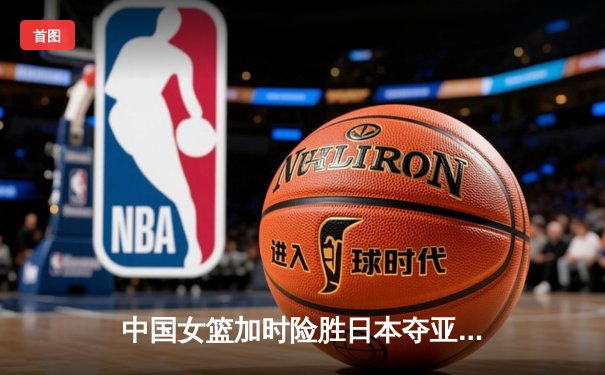 中国女篮加时险胜日本夺亚洲杯冠军 韩旭23+15荣膺MVP